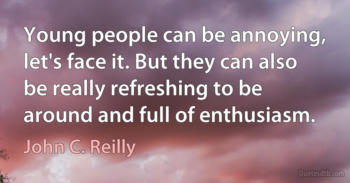 Young people can be annoying, let's face it. But they can also be really refreshing to be around and full of enthusiasm. (John C. Reilly)