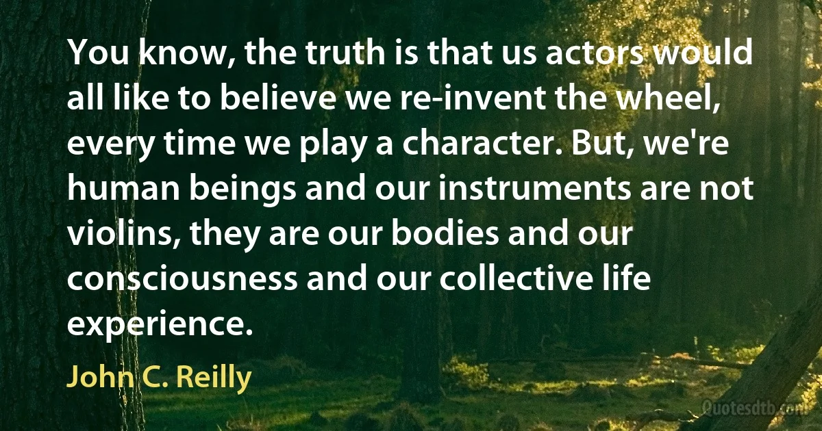 You know, the truth is that us actors would all like to believe we re-invent the wheel, every time we play a character. But, we're human beings and our instruments are not violins, they are our bodies and our consciousness and our collective life experience. (John C. Reilly)