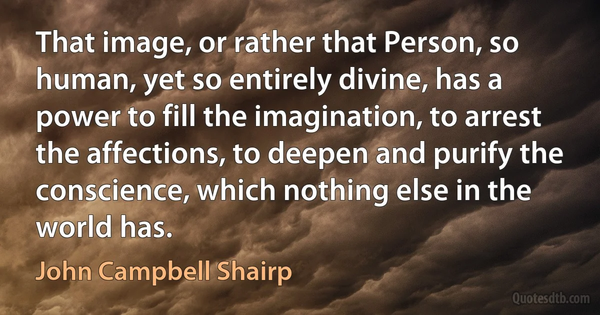 That image, or rather that Person, so human, yet so entirely divine, has a power to fill the imagination, to arrest the affections, to deepen and purify the conscience, which nothing else in the world has. (John Campbell Shairp)