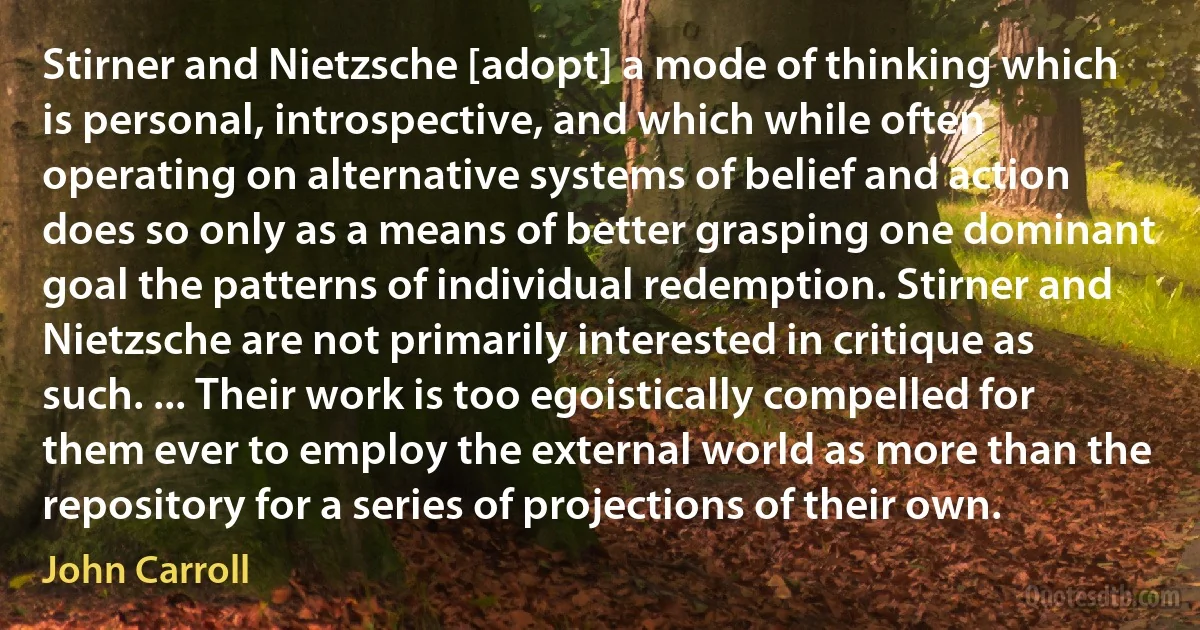 Stirner and Nietzsche [adopt] a mode of thinking which is personal, introspective, and which while often operating on alternative systems of belief and action does so only as a means of better grasping one dominant goal the patterns of individual redemption. Stirner and Nietzsche are not primarily interested in critique as such. ... Their work is too egoistically compelled for them ever to employ the external world as more than the repository for a series of projections of their own. (John Carroll)