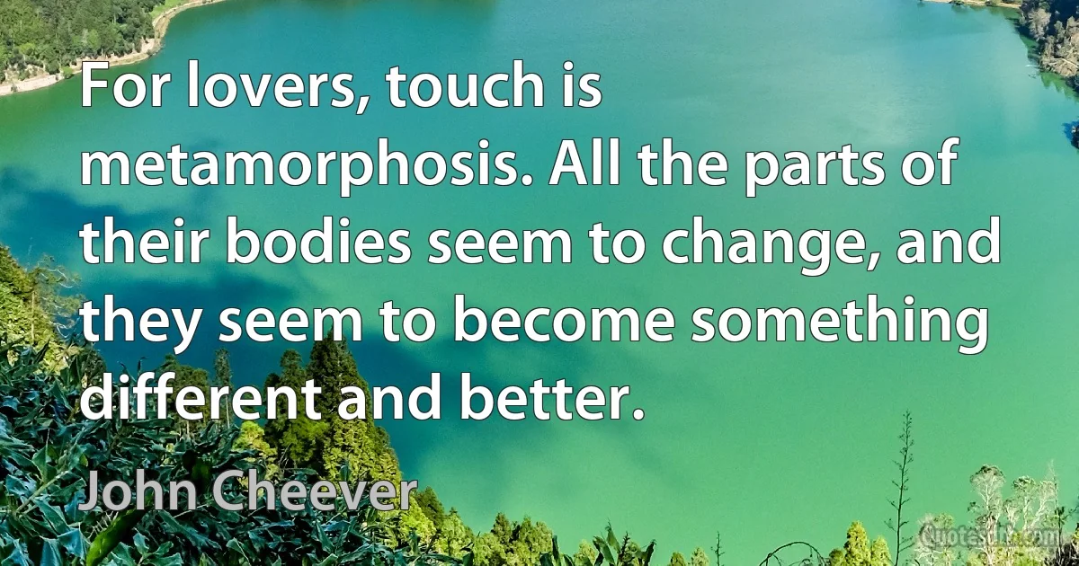 For lovers, touch is metamorphosis. All the parts of their bodies seem to change, and they seem to become something different and better. (John Cheever)