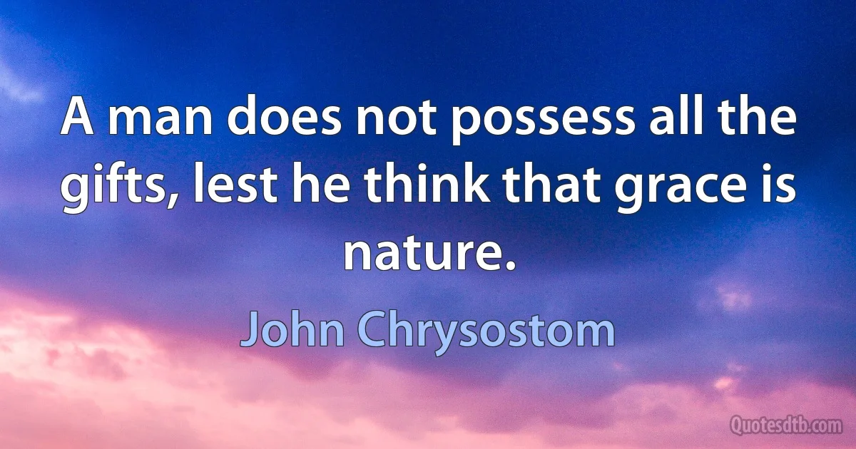 A man does not possess all the gifts, lest he think that grace is nature. (John Chrysostom)