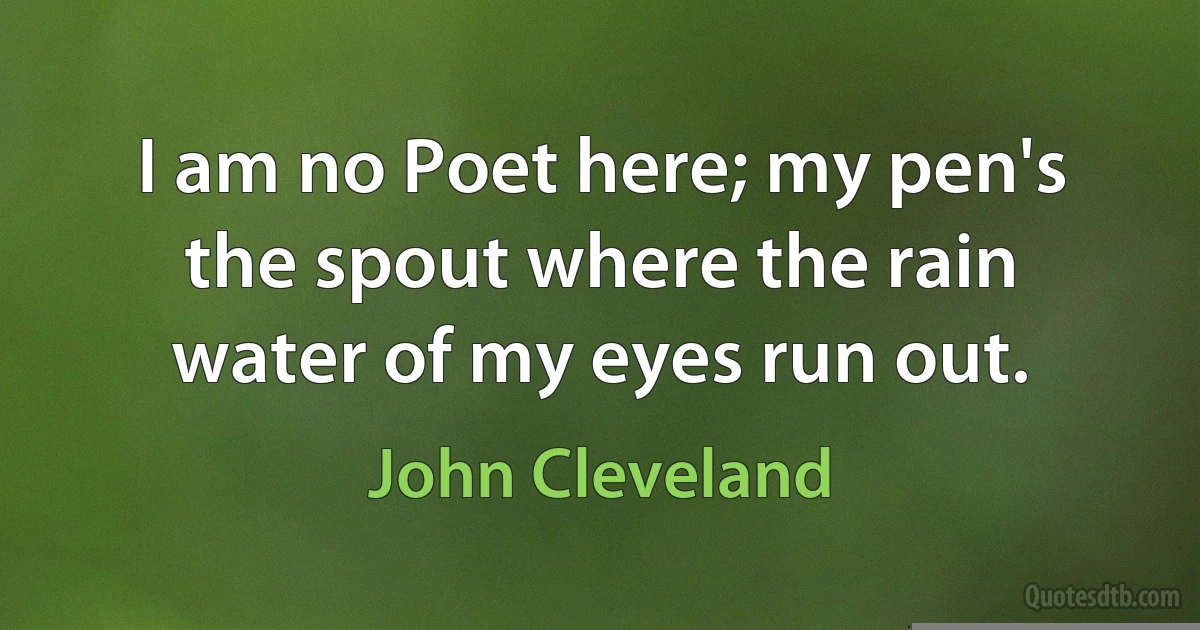 I am no Poet here; my pen's the spout where the rain water of my eyes run out. (John Cleveland)