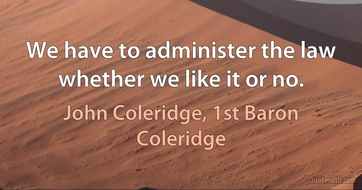 We have to administer the law whether we like it or no. (John Coleridge, 1st Baron Coleridge)