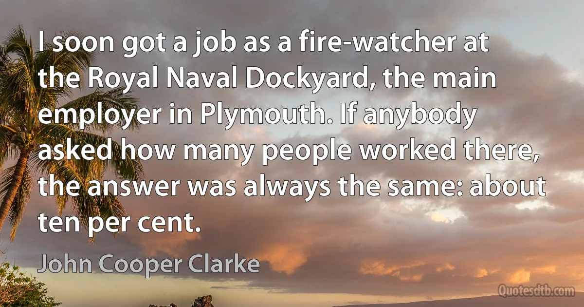 I soon got a job as a fire-watcher at the Royal Naval Dockyard, the main employer in Plymouth. If anybody asked how many people worked there, the answer was always the same: about ten per cent. (John Cooper Clarke)