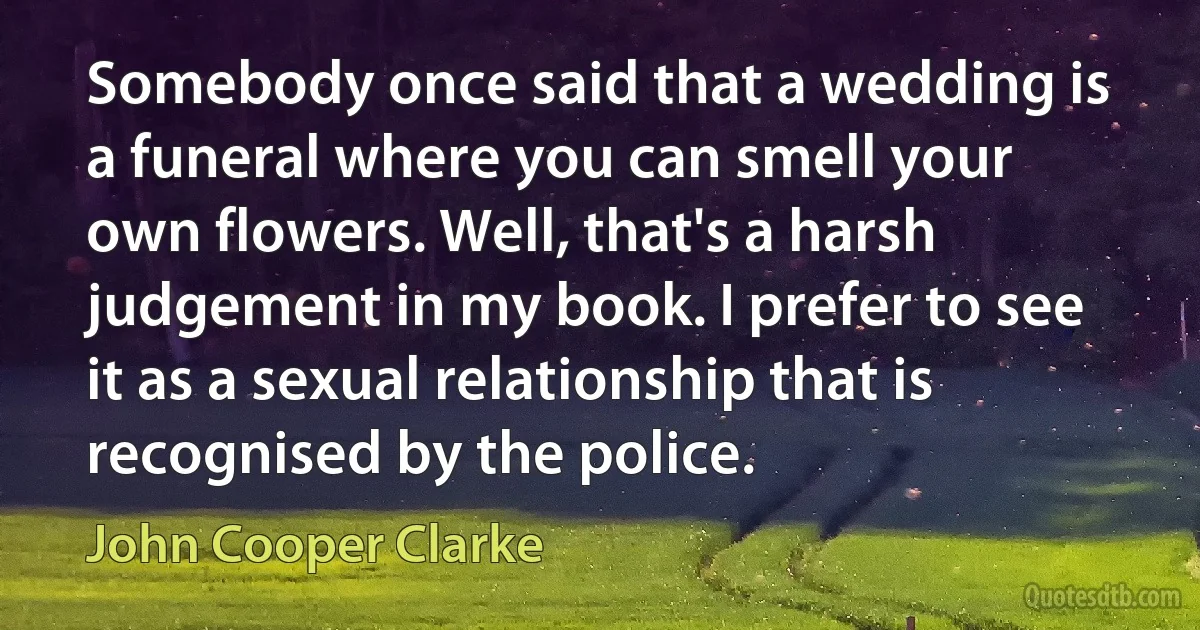 Somebody once said that a wedding is a funeral where you can smell your own flowers. Well, that's a harsh judgement in my book. I prefer to see it as a sexual relationship that is recognised by the police. (John Cooper Clarke)