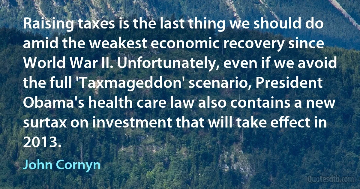 Raising taxes is the last thing we should do amid the weakest economic recovery since World War II. Unfortunately, even if we avoid the full 'Taxmageddon' scenario, President Obama's health care law also contains a new surtax on investment that will take effect in 2013. (John Cornyn)