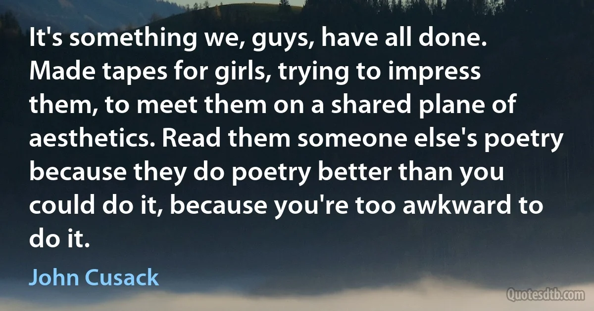 It's something we, guys, have all done. Made tapes for girls, trying to impress them, to meet them on a shared plane of aesthetics. Read them someone else's poetry because they do poetry better than you could do it, because you're too awkward to do it. (John Cusack)