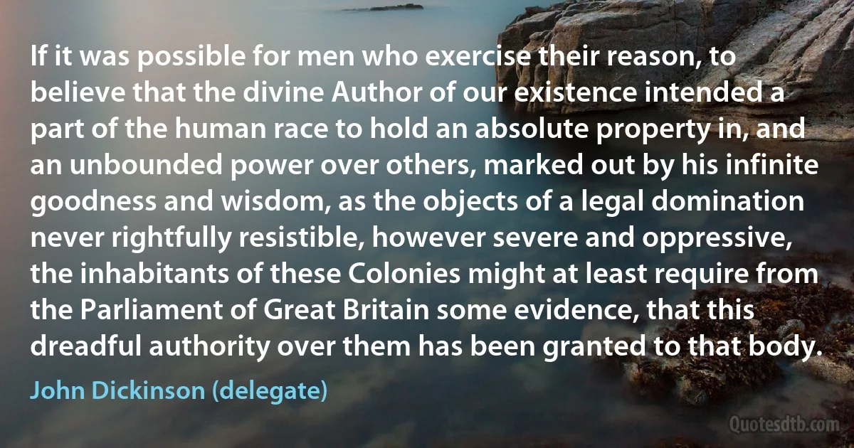 If it was possible for men who exercise their reason, to believe that the divine Author of our existence intended a part of the human race to hold an absolute property in, and an unbounded power over others, marked out by his infinite goodness and wisdom, as the objects of a legal domination never rightfully resistible, however severe and oppressive, the inhabitants of these Colonies might at least require from the Parliament of Great Britain some evidence, that this dreadful authority over them has been granted to that body. (John Dickinson (delegate))