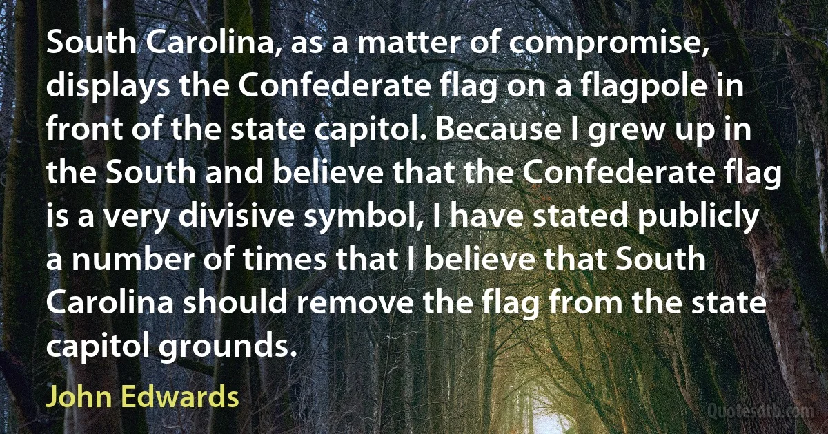 South Carolina, as a matter of compromise, displays the Confederate flag on a flagpole in front of the state capitol. Because I grew up in the South and believe that the Confederate flag is a very divisive symbol, I have stated publicly a number of times that I believe that South Carolina should remove the flag from the state capitol grounds. (John Edwards)