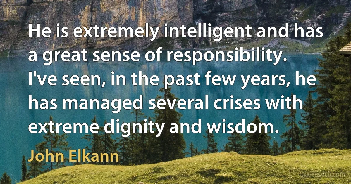 He is extremely intelligent and has a great sense of responsibility. I've seen, in the past few years, he has managed several crises with extreme dignity and wisdom. (John Elkann)