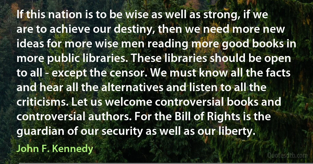 If this nation is to be wise as well as strong, if we are to achieve our destiny, then we need more new ideas for more wise men reading more good books in more public libraries. These libraries should be open to all - except the censor. We must know all the facts and hear all the alternatives and listen to all the criticisms. Let us welcome controversial books and controversial authors. For the Bill of Rights is the guardian of our security as well as our liberty. (John F. Kennedy)