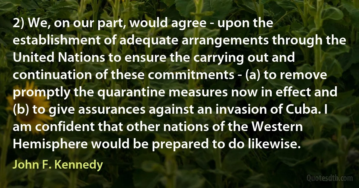 2) We, on our part, would agree - upon the establishment of adequate arrangements through the United Nations to ensure the carrying out and continuation of these commitments - (a) to remove promptly the quarantine measures now in effect and (b) to give assurances against an invasion of Cuba. I am confident that other nations of the Western Hemisphere would be prepared to do likewise. (John F. Kennedy)