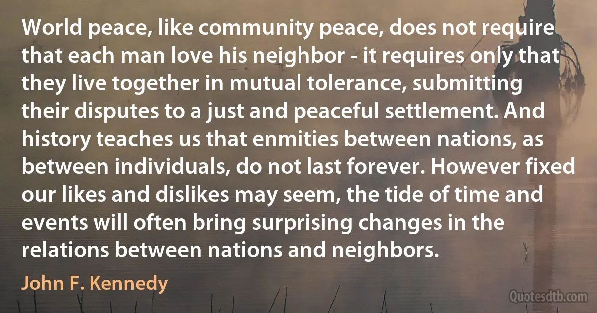 World peace, like community peace, does not require that each man love his neighbor - it requires only that they live together in mutual tolerance, submitting their disputes to a just and peaceful settlement. And history teaches us that enmities between nations, as between individuals, do not last forever. However fixed our likes and dislikes may seem, the tide of time and events will often bring surprising changes in the relations between nations and neighbors. (John F. Kennedy)