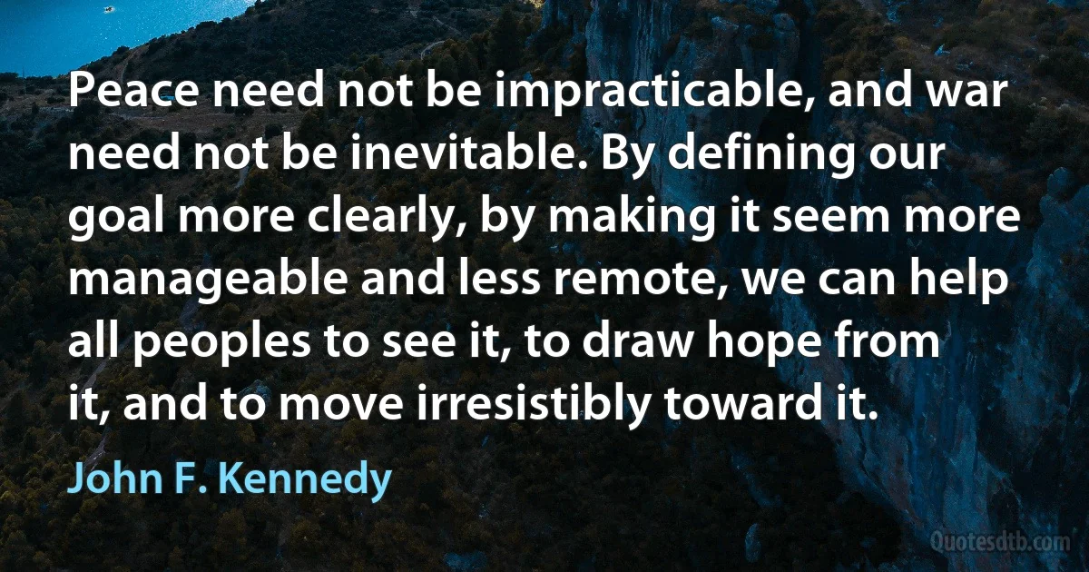 Peace need not be impracticable, and war need not be inevitable. By defining our goal more clearly, by making it seem more manageable and less remote, we can help all peoples to see it, to draw hope from it, and to move irresistibly toward it. (John F. Kennedy)