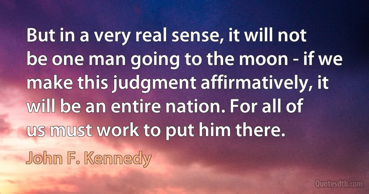 But in a very real sense, it will not be one man going to the moon - if we make this judgment affirmatively, it will be an entire nation. For all of us must work to put him there. (John F. Kennedy)