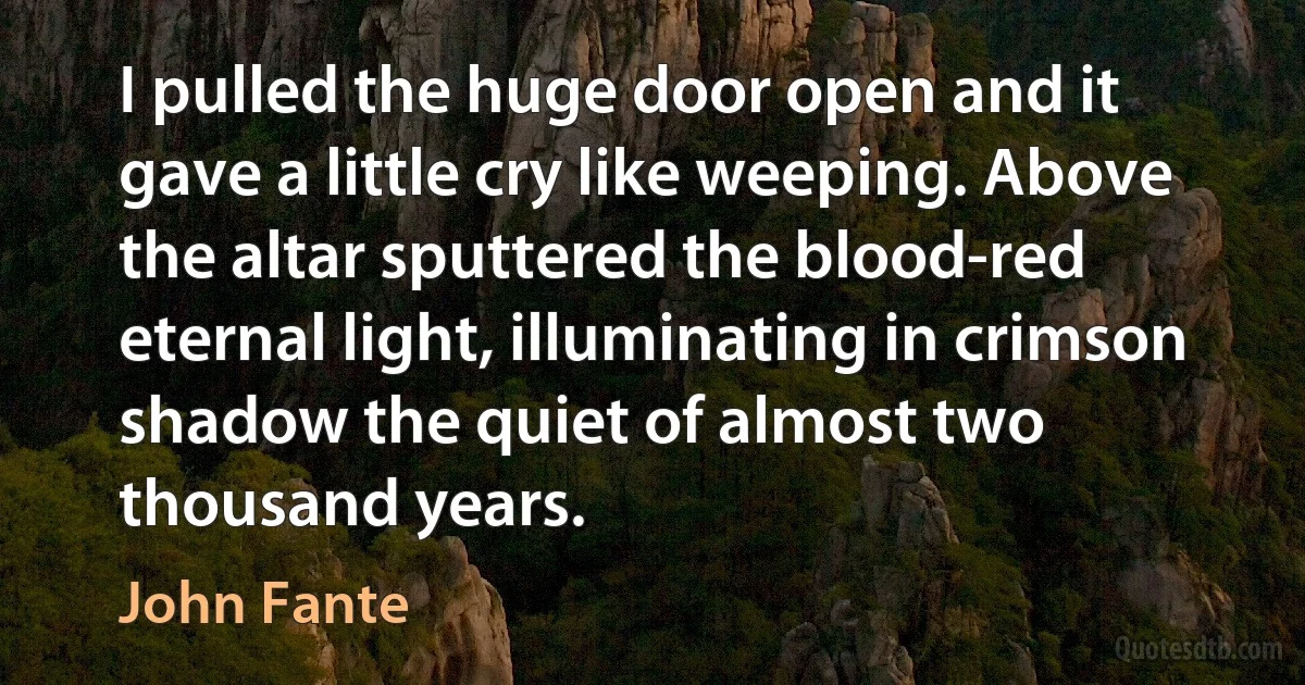 I pulled the huge door open and it gave a little cry like weeping. Above the altar sputtered the blood-red eternal light, illuminating in crimson shadow the quiet of almost two thousand years. (John Fante)