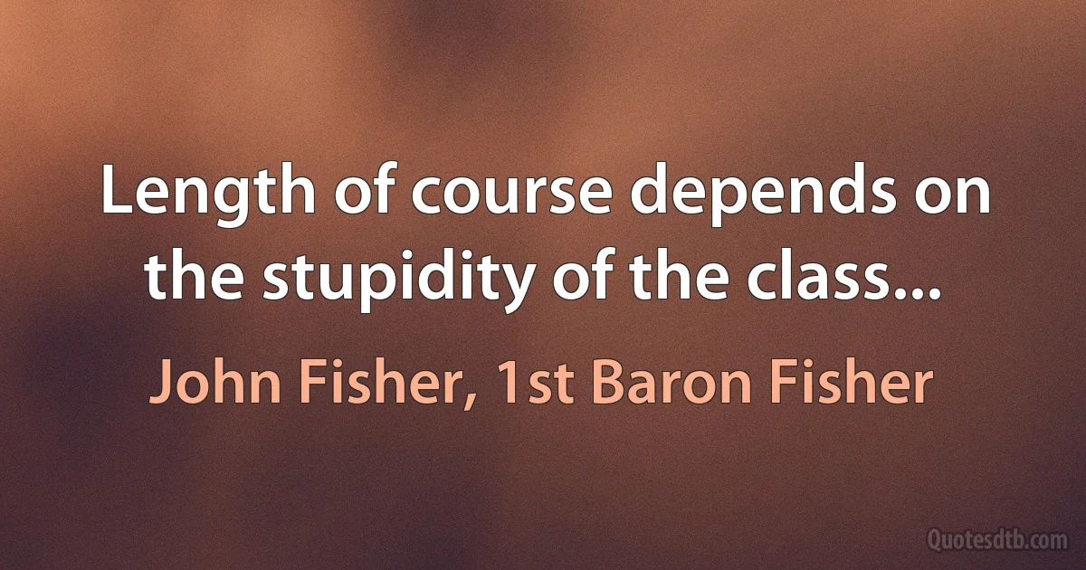 Length of course depends on the stupidity of the class... (John Fisher, 1st Baron Fisher)