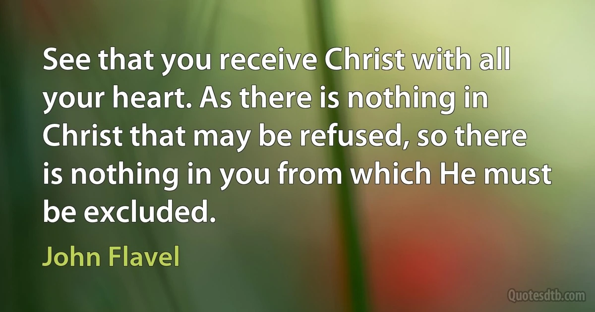 See that you receive Christ with all your heart. As there is nothing in Christ that may be refused, so there is nothing in you from which He must be excluded. (John Flavel)