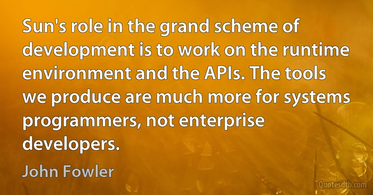 Sun's role in the grand scheme of development is to work on the runtime environment and the APIs. The tools we produce are much more for systems programmers, not enterprise developers. (John Fowler)