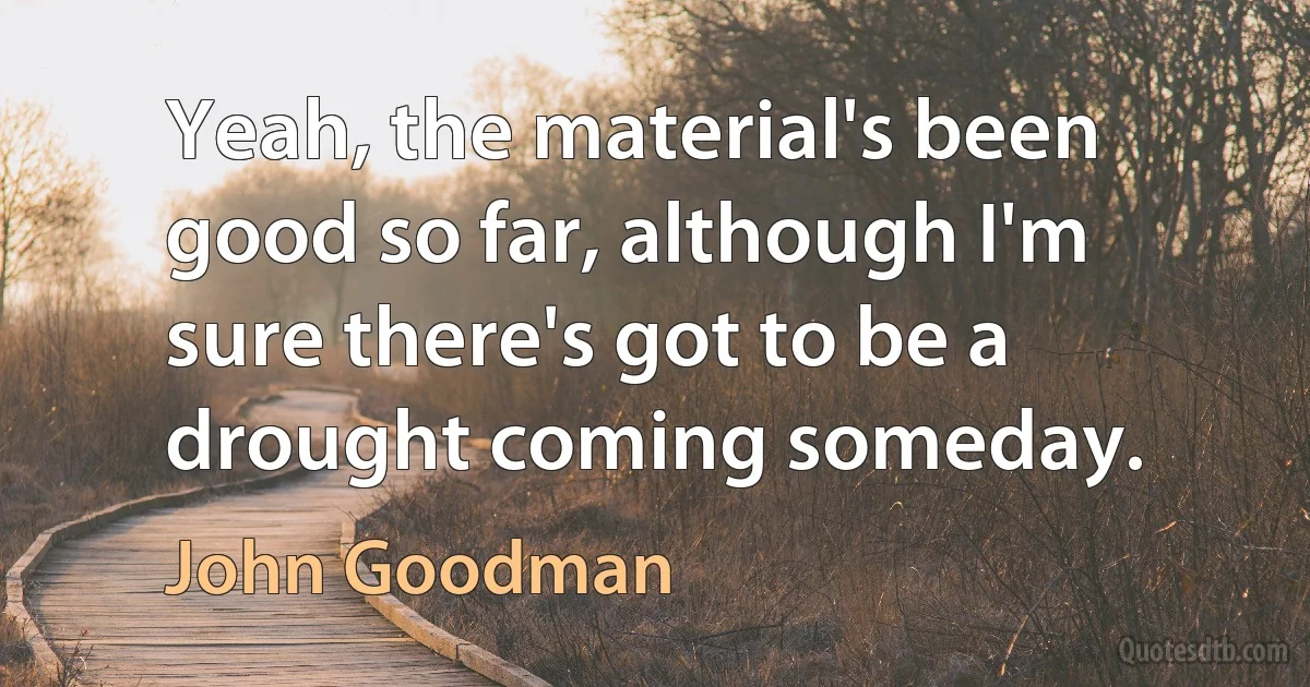 Yeah, the material's been good so far, although I'm sure there's got to be a drought coming someday. (John Goodman)