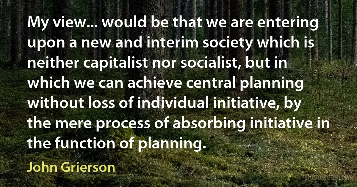 My view... would be that we are entering upon a new and interim society which is neither capitalist nor socialist, but in which we can achieve central planning without loss of individual initiative, by the mere process of absorbing initiative in the function of planning. (John Grierson)