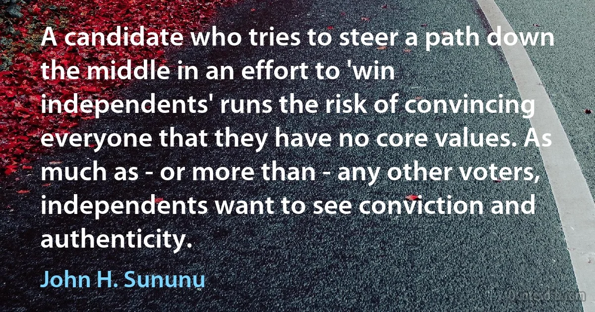 A candidate who tries to steer a path down the middle in an effort to 'win independents' runs the risk of convincing everyone that they have no core values. As much as - or more than - any other voters, independents want to see conviction and authenticity. (John H. Sununu)