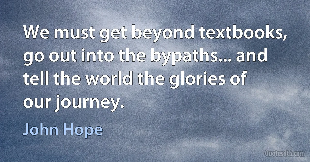 We must get beyond textbooks, go out into the bypaths... and tell the world the glories of our journey. (John Hope)