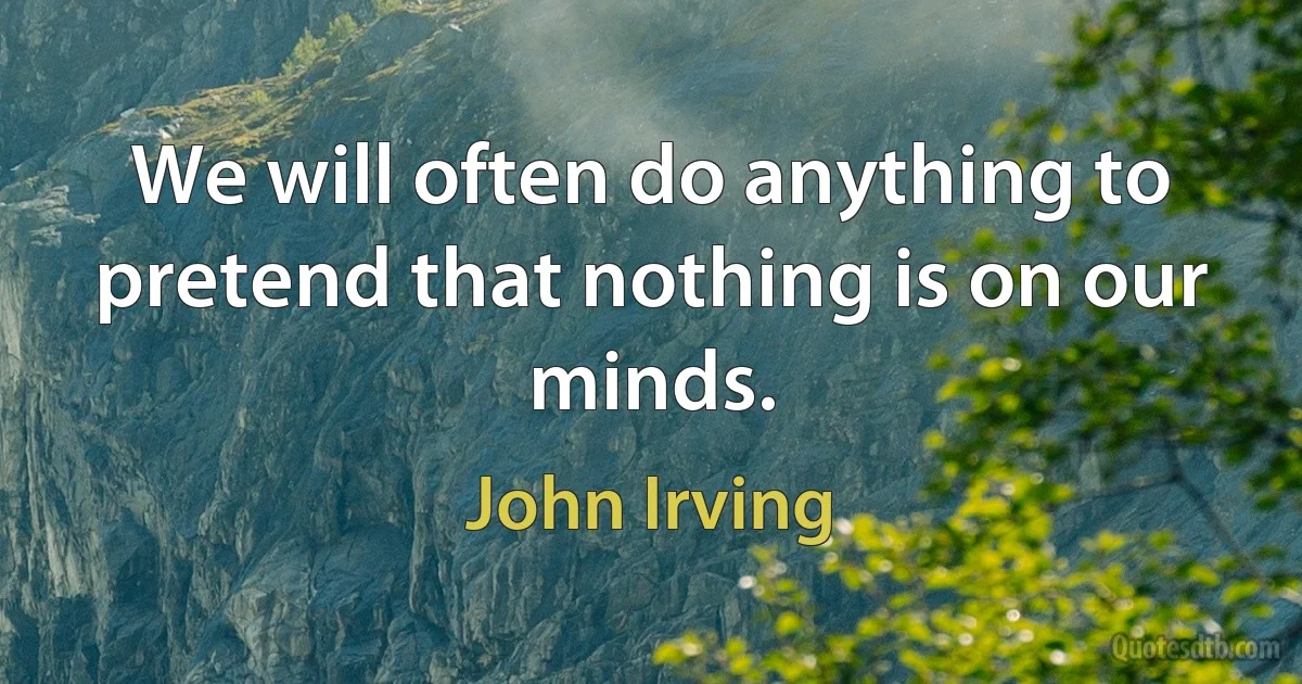 We will often do anything to pretend that nothing is on our minds. (John Irving)