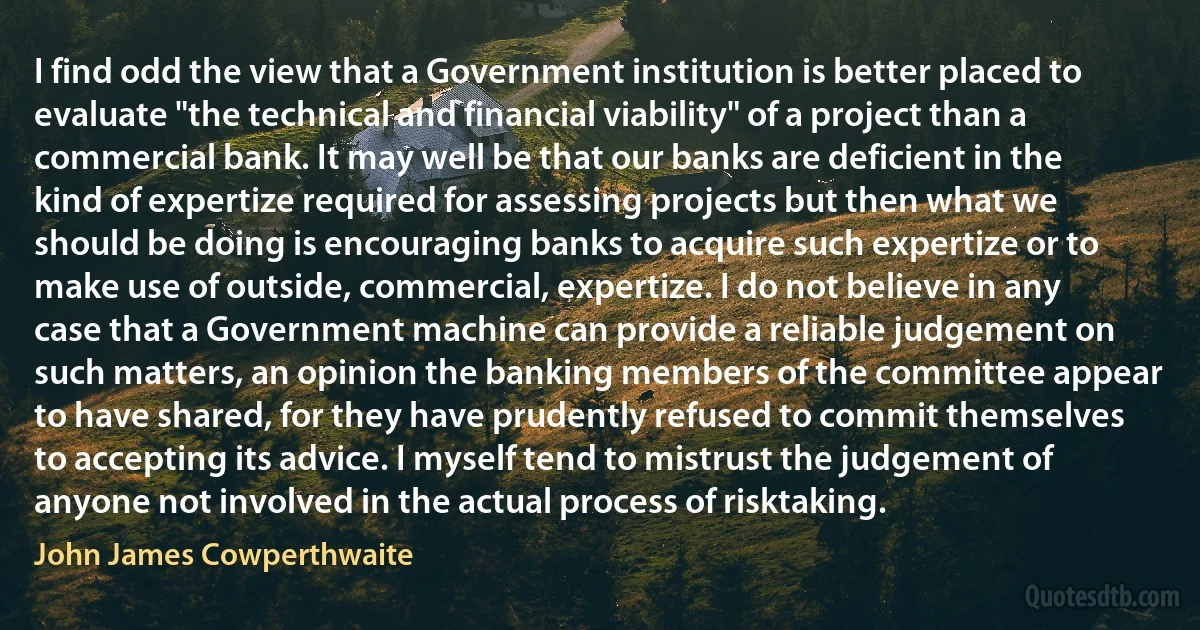 I find odd the view that a Government institution is better placed to evaluate "the technical and financial viability" of a project than a commercial bank. It may well be that our banks are deficient in the kind of expertize required for assessing projects but then what we should be doing is encouraging banks to acquire such expertize or to make use of outside, commercial, expertize. I do not believe in any case that a Government machine can provide a reliable judgement on such matters, an opinion the banking members of the committee appear to have shared, for they have prudently refused to commit themselves to accepting its advice. I myself tend to mistrust the judgement of anyone not involved in the actual process of risktaking. (John James Cowperthwaite)