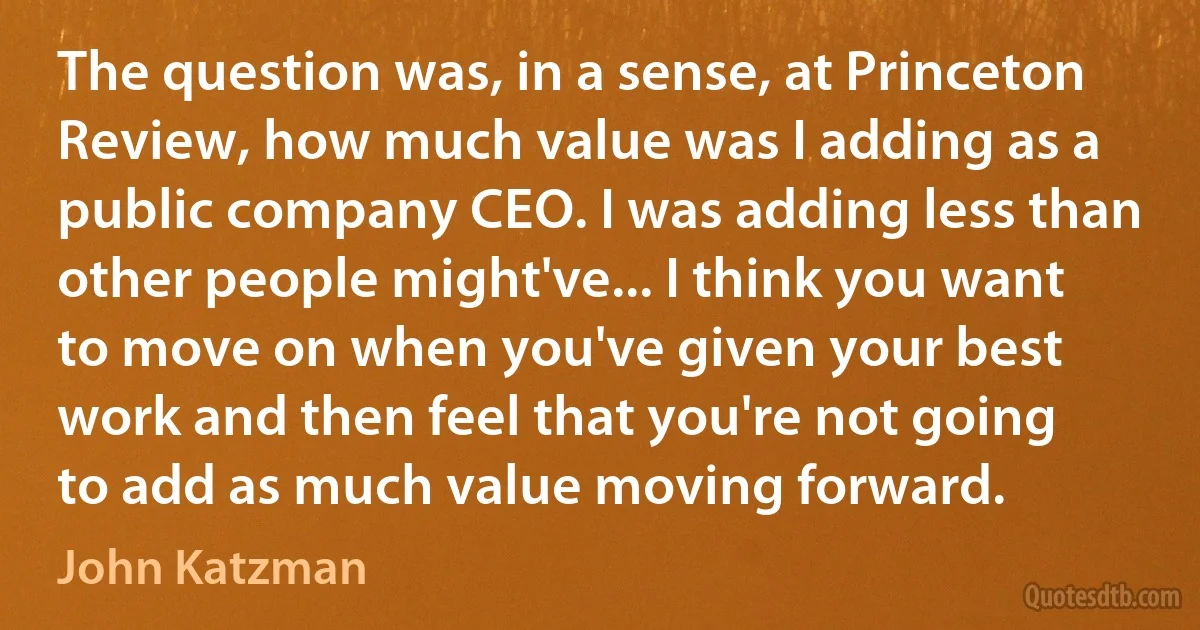 The question was, in a sense, at Princeton Review, how much value was I adding as a public company CEO. I was adding less than other people might've... I think you want to move on when you've given your best work and then feel that you're not going to add as much value moving forward. (John Katzman)