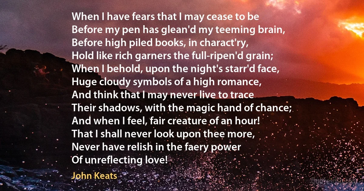 When I have fears that I may cease to be
Before my pen has glean'd my teeming brain,
Before high piled books, in charact'ry,
Hold like rich garners the full-ripen'd grain;
When I behold, upon the night's starr'd face,
Huge cloudy symbols of a high romance,
And think that I may never live to trace
Their shadows, with the magic hand of chance;
And when I feel, fair creature of an hour!
That I shall never look upon thee more,
Never have relish in the faery power
Of unreflecting love! (John Keats)