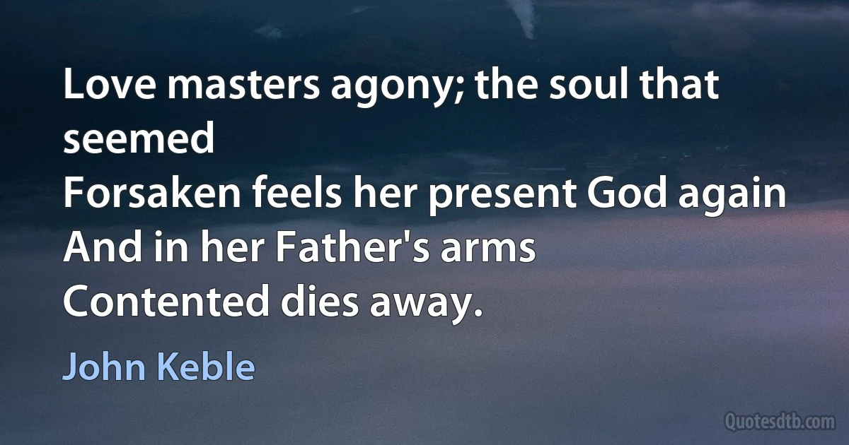 Love masters agony; the soul that seemed
Forsaken feels her present God again
And in her Father's arms
Contented dies away. (John Keble)