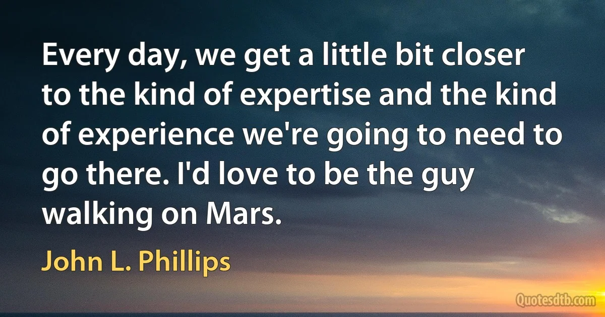 Every day, we get a little bit closer to the kind of expertise and the kind of experience we're going to need to go there. I'd love to be the guy walking on Mars. (John L. Phillips)