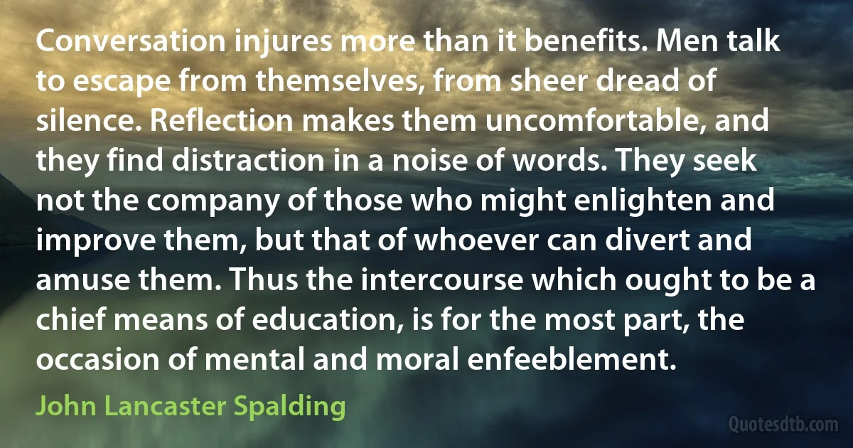 Conversation injures more than it benefits. Men talk to escape from themselves, from sheer dread of silence. Reflection makes them uncomfortable, and they find distraction in a noise of words. They seek not the company of those who might enlighten and improve them, but that of whoever can divert and amuse them. Thus the intercourse which ought to be a chief means of education, is for the most part, the occasion of mental and moral enfeeblement. (John Lancaster Spalding)