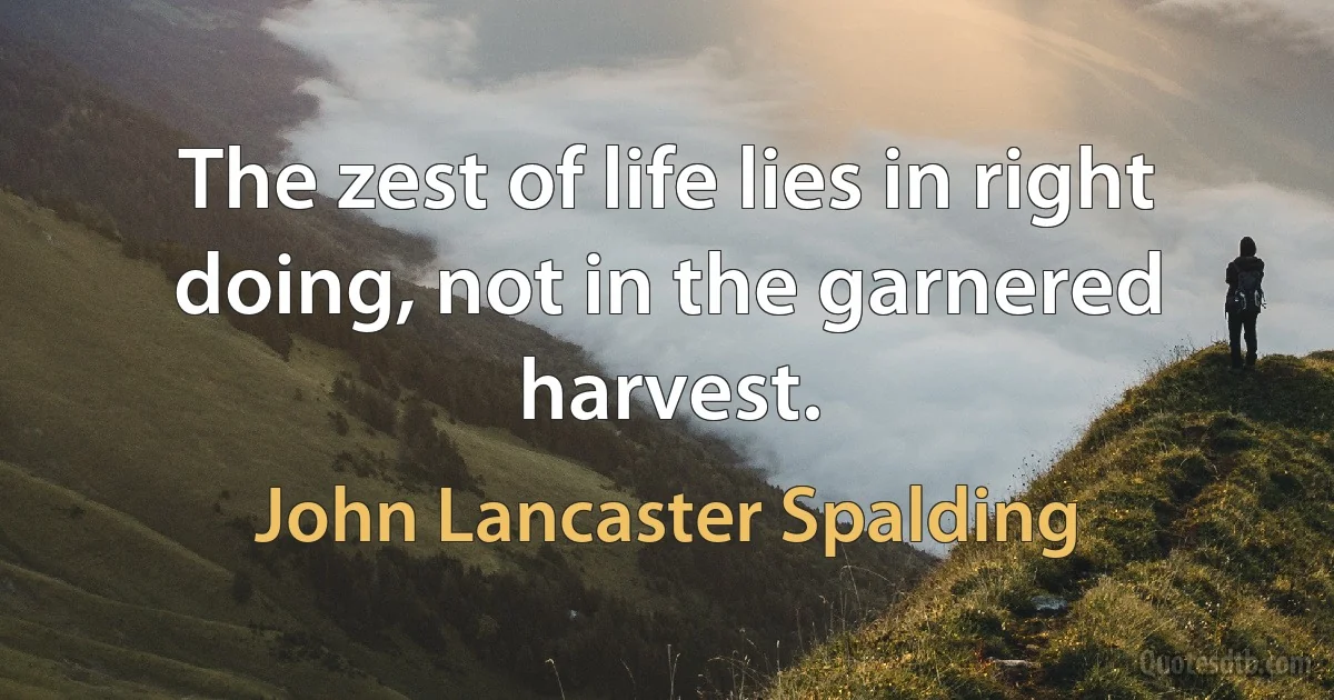 The zest of life lies in right doing, not in the garnered harvest. (John Lancaster Spalding)