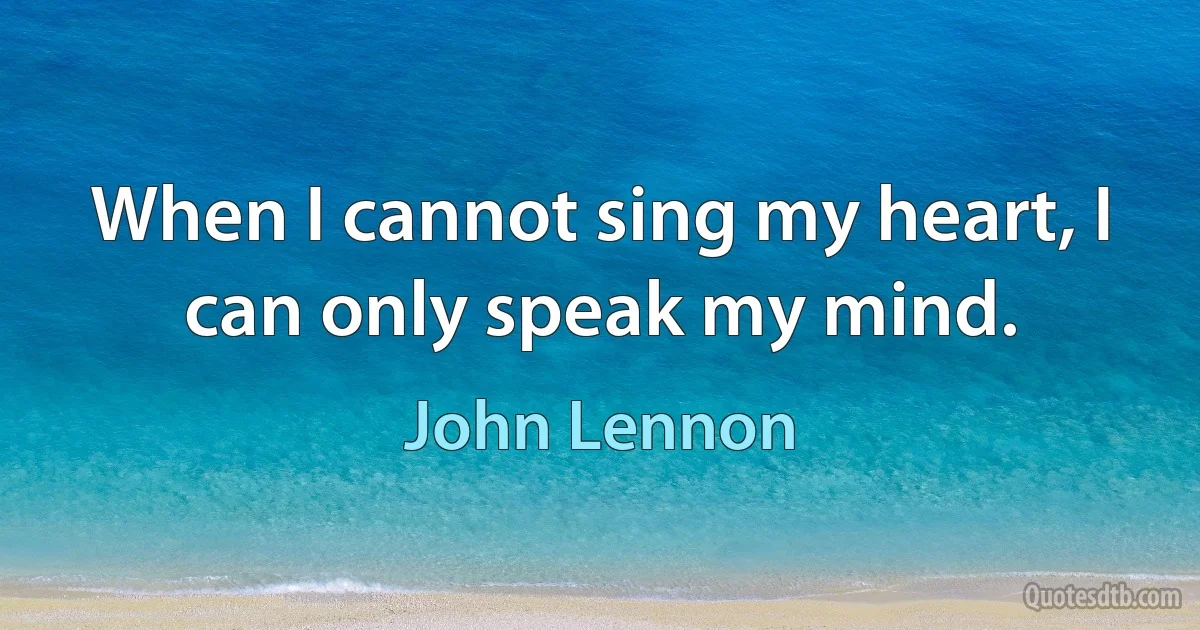 When I cannot sing my heart, I can only speak my mind. (John Lennon)