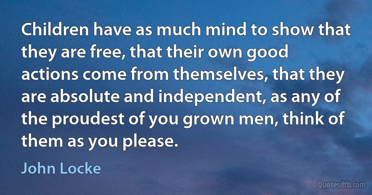 Children have as much mind to show that they are free, that their own good actions come from themselves, that they are absolute and independent, as any of the proudest of you grown men, think of them as you please. (John Locke)