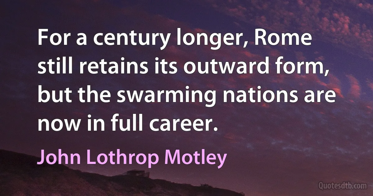 For a century longer, Rome still retains its outward form, but the swarming nations are now in full career. (John Lothrop Motley)