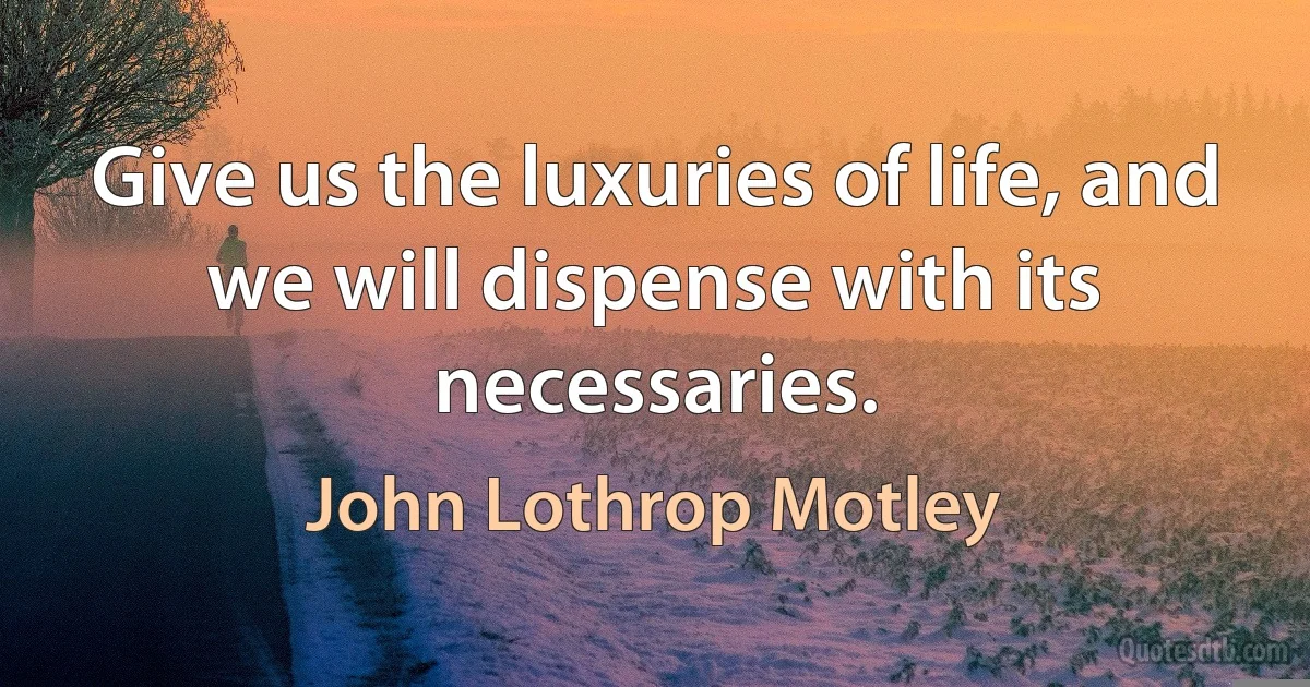 Give us the luxuries of life, and we will dispense with its necessaries. (John Lothrop Motley)