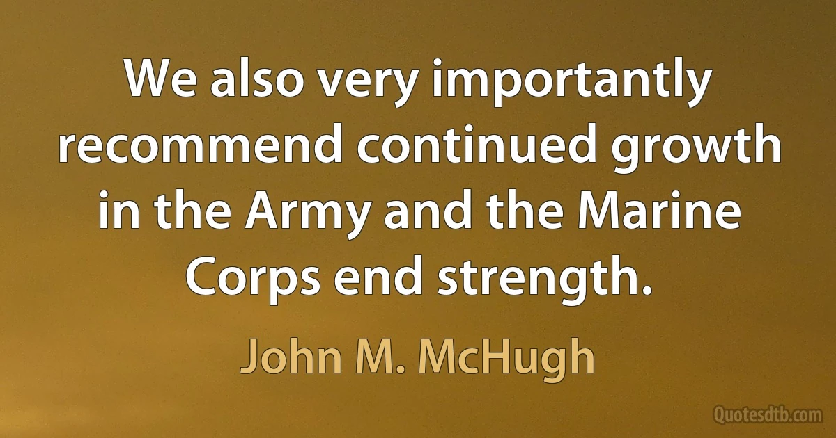 We also very importantly recommend continued growth in the Army and the Marine Corps end strength. (John M. McHugh)