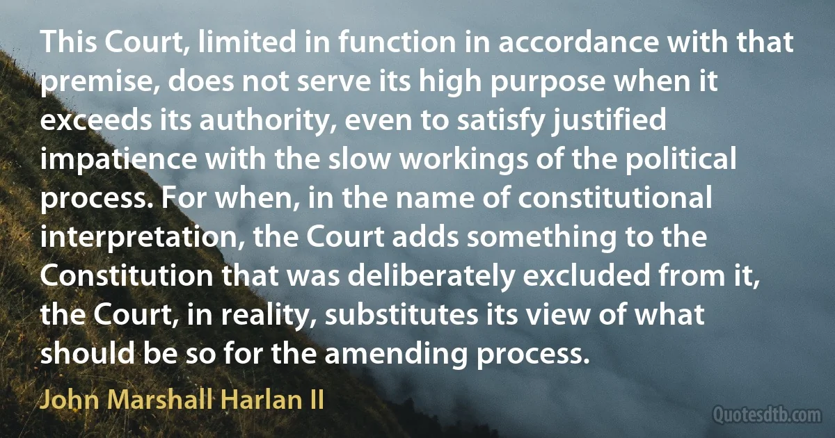 This Court, limited in function in accordance with that premise, does not serve its high purpose when it exceeds its authority, even to satisfy justified impatience with the slow workings of the political process. For when, in the name of constitutional interpretation, the Court adds something to the Constitution that was deliberately excluded from it, the Court, in reality, substitutes its view of what should be so for the amending process. (John Marshall Harlan II)