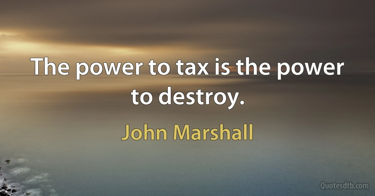 The power to tax is the power to destroy. (John Marshall)