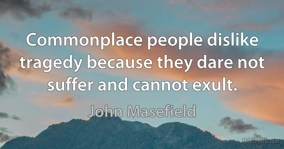 Commonplace people dislike tragedy because they dare not suffer and cannot exult. (John Masefield)