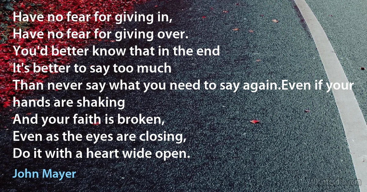 Have no fear for giving in,
Have no fear for giving over.
You'd better know that in the end
It's better to say too much
Than never say what you need to say again.Even if your hands are shaking
And your faith is broken,
Even as the eyes are closing,
Do it with a heart wide open. (John Mayer)