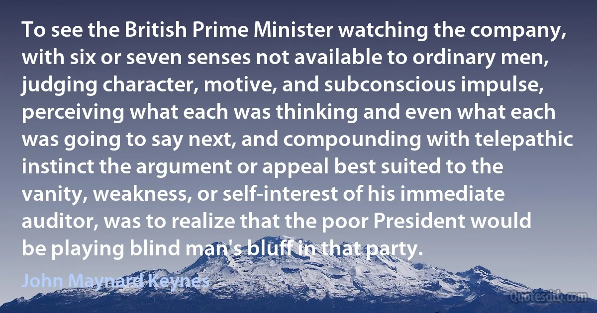 To see the British Prime Minister watching the company, with six or seven senses not available to ordinary men, judging character, motive, and subconscious impulse, perceiving what each was thinking and even what each was going to say next, and compounding with telepathic instinct the argument or appeal best suited to the vanity, weakness, or self-interest of his immediate auditor, was to realize that the poor President would be playing blind man's bluff in that party. (John Maynard Keynes)