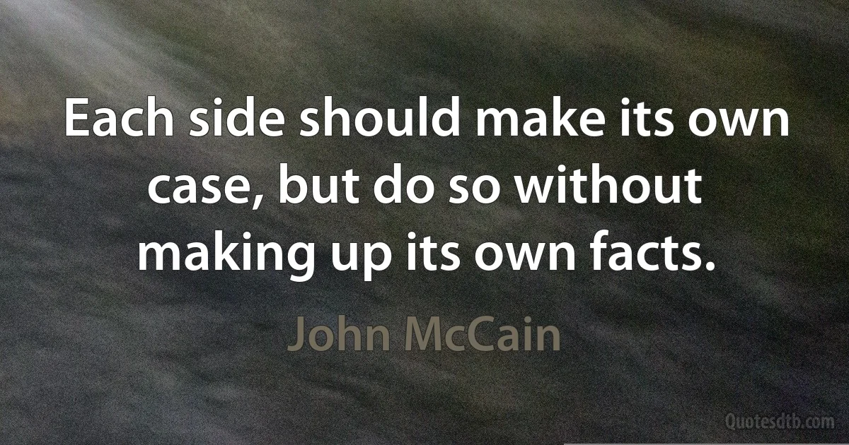 Each side should make its own case, but do so without making up its own facts. (John McCain)