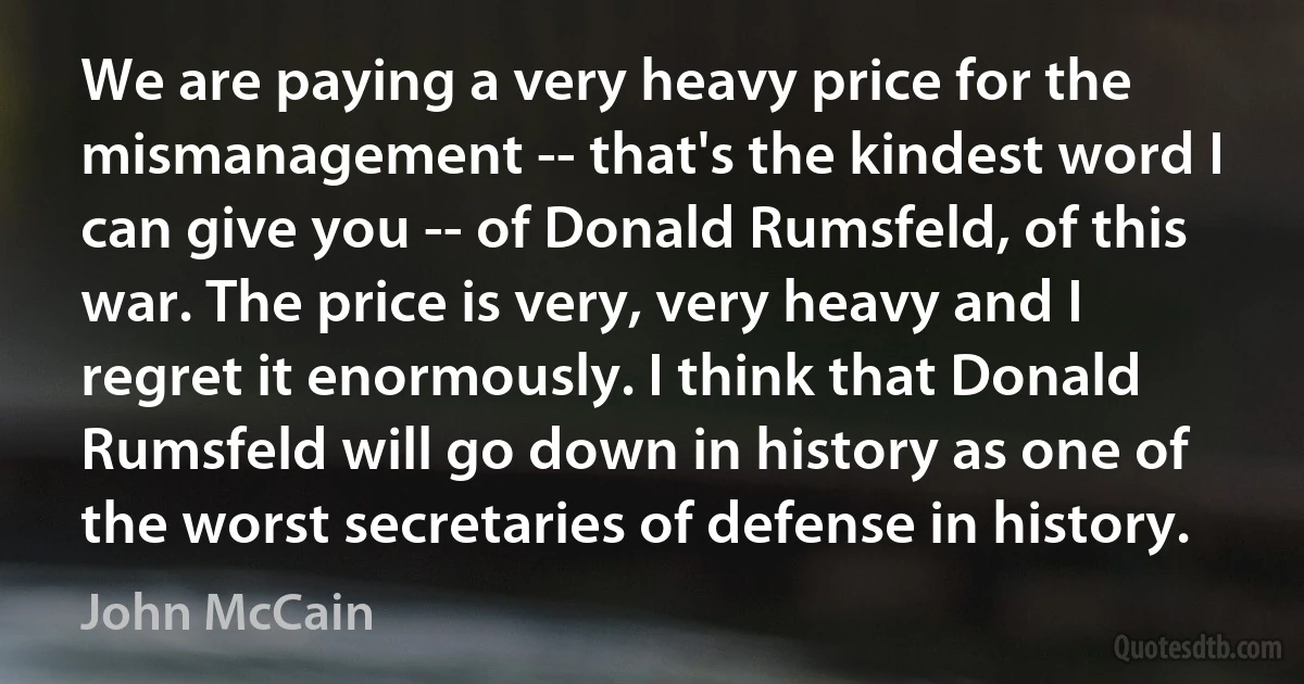 We are paying a very heavy price for the mismanagement -- that's the kindest word I can give you -- of Donald Rumsfeld, of this war. The price is very, very heavy and I regret it enormously. I think that Donald Rumsfeld will go down in history as one of the worst secretaries of defense in history. (John McCain)