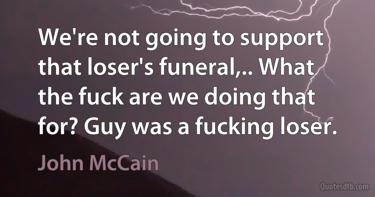 We're not going to support that loser's funeral,.. What the fuck are we doing that for? Guy was a fucking loser. (John McCain)