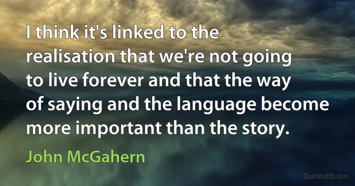 I think it's linked to the realisation that we're not going to live forever and that the way of saying and the language become more important than the story. (John McGahern)